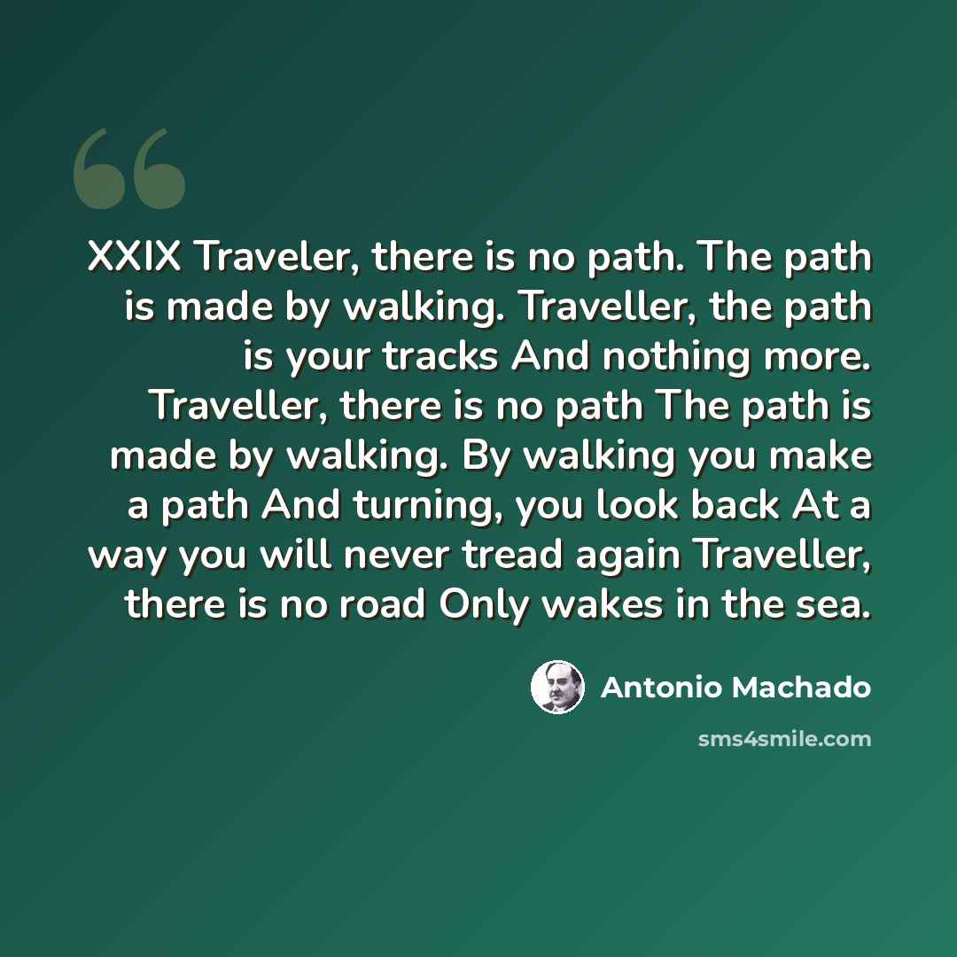 “XXIX Traveler, there is no path. The path is made by walking. Traveller, the path is your tracks And nothing more. Traveller, there is no path The path is made by walking. By walking you make a path And turning, you look back At a way you will never tread again Traveller, there is no road Only…” quote by Antonio Machado