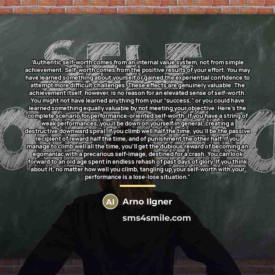 “Authentic self-worth comes from an internal value system, not from simple achievement. Self-worth comes from the positive results of your effort. You may have learned something about yourself or gained the experiential confidence to attempt more difficult challenges. These effects are genuinely…” quote by Arno Ilgner