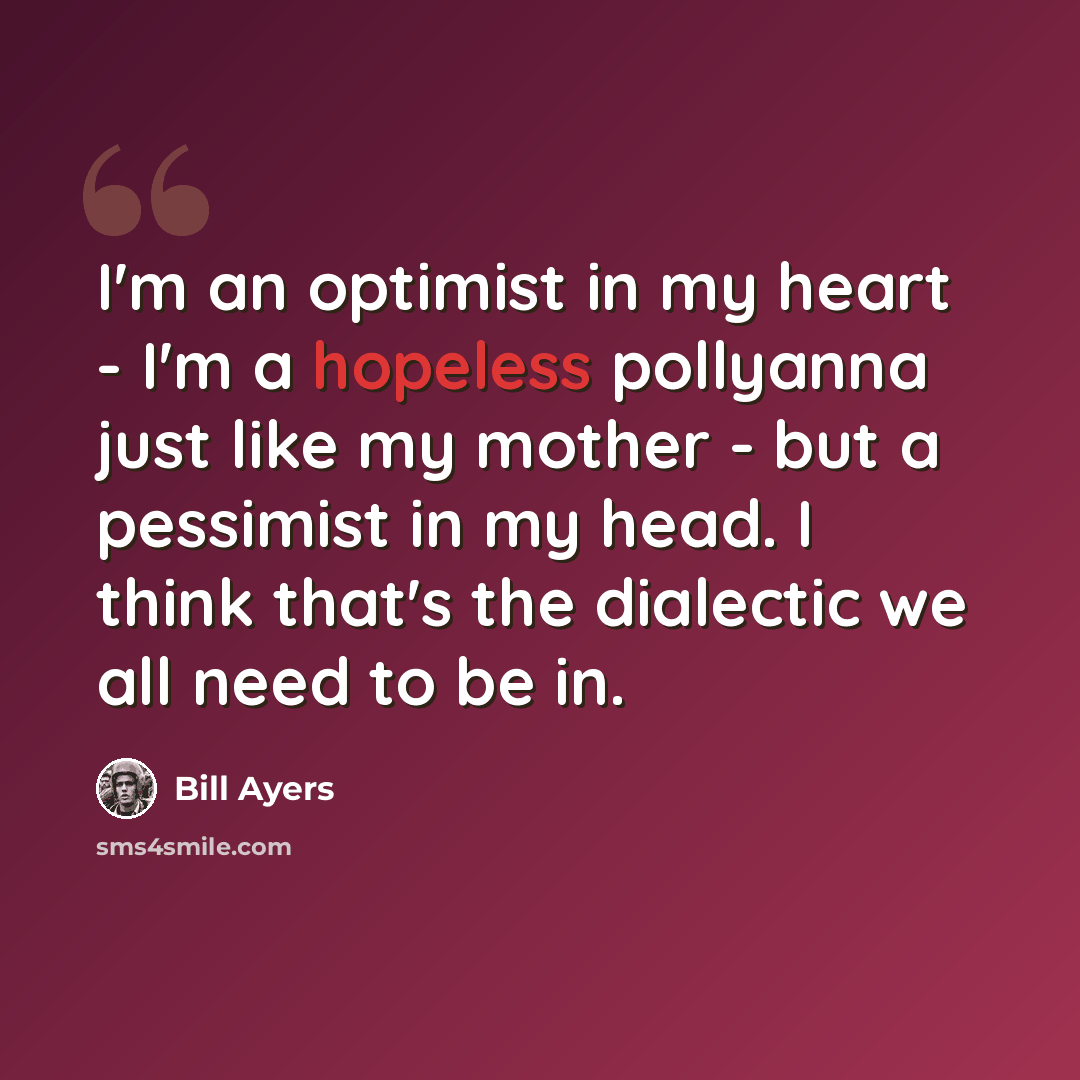 “I'm an optimist in my heart - I'm a hopeless pollyanna just like my mother - but a pessimist in my head. I think that's the dialectic we all need to be in.” quote by Bill Ayers