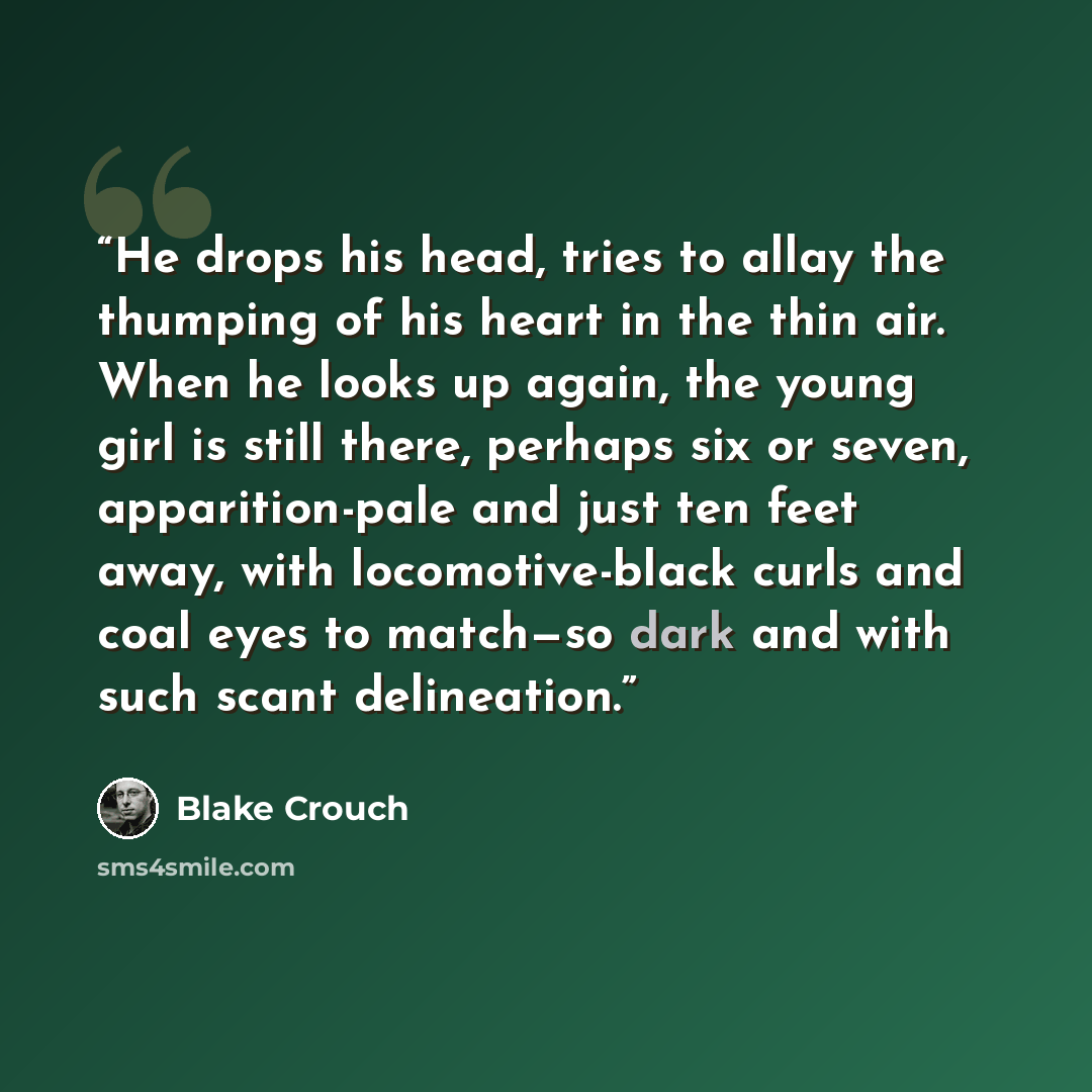 “He drops his head, tries to allay the thumping of his heart in the thin air. When he looks up again, the young girl is still there, perhaps six or seven, apparition-pale and just ten feet away, with locomotive-black curls and coal eyes to match—so dark and with such scant delineation.” quote by Blake Crouch