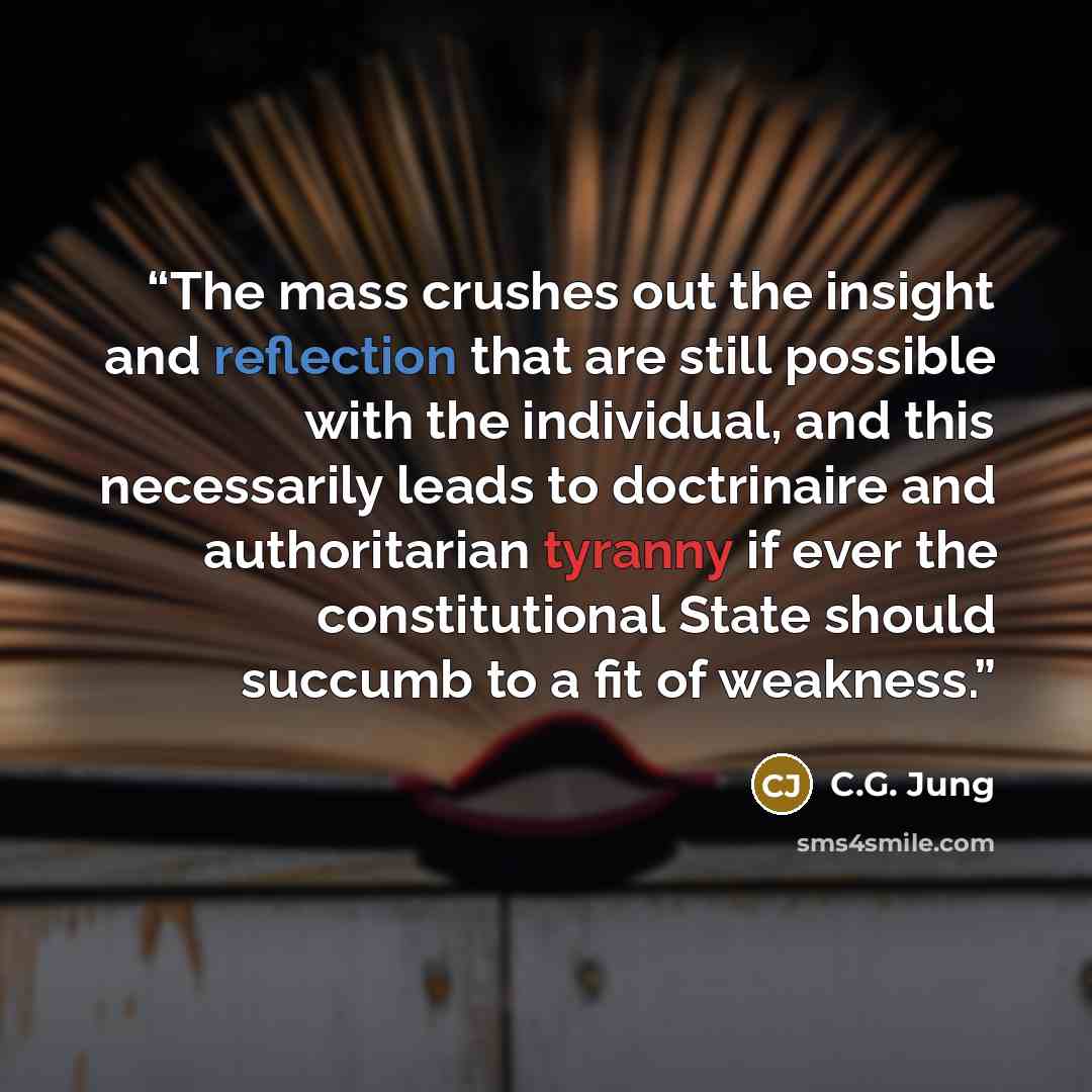 “The mass crushes out the insight and reflection that are still possible with the individual, and this necessarily leads to doctrinaire and authoritarian tyranny if ever the constitutional State should succumb to a fit of weakness.” quote by C.G. Jung