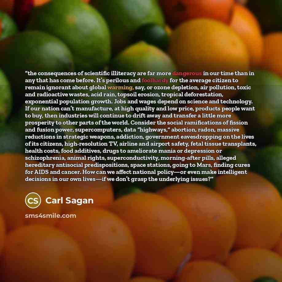 “the consequences of scientific illiteracy are far more dangerous in our time than in any that has come before. It’s perilous and foolhardy for the average citizen to remain ignorant about global warming, say, or ozone depletion, air pollution, toxic and radioactive wastes, acid rain, topsoil…” quote by Carl Sagan