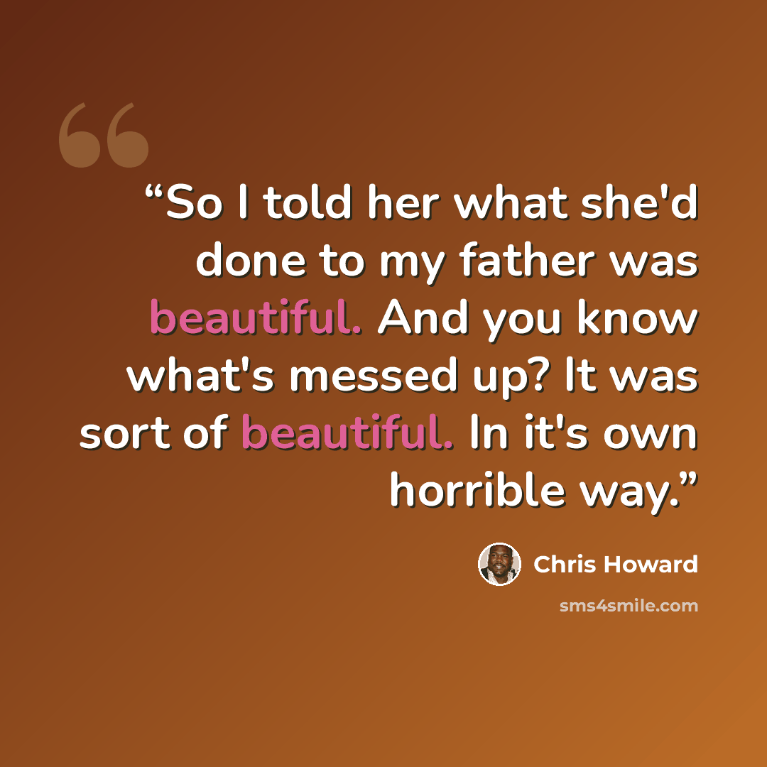“So I told her what she'd done to my father was beautiful. And you know what's messed up? It was sort of beautiful. In it's own horrible way.” quote by Chris Howard
