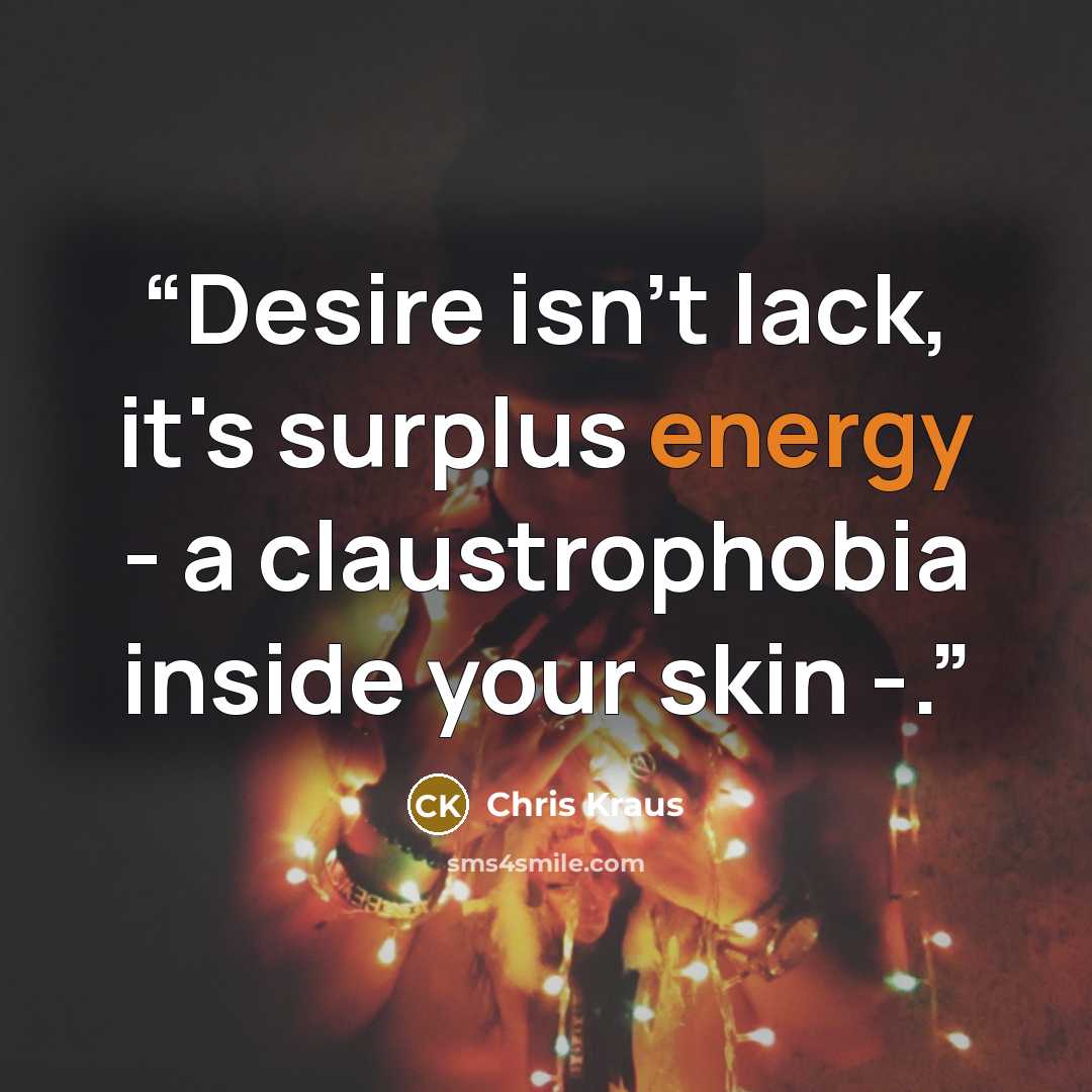 “Desire isn't lack, it's surplus energy - a claustrophobia inside your skin -.” quote by Chris Kraus
