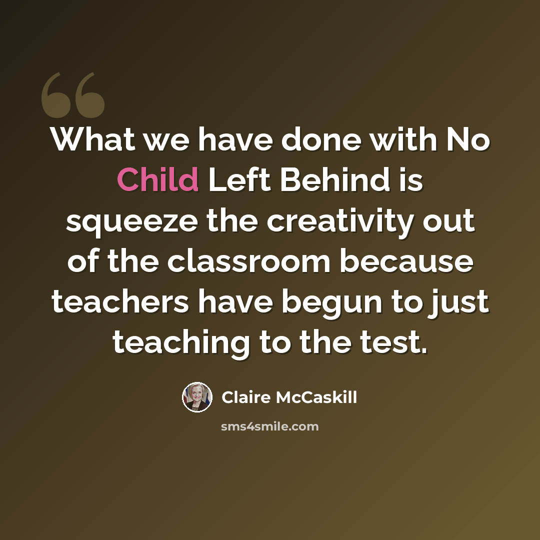 “What we have done with No Child Left Behind is squeeze the creativity out of the classroom because teachers have begun to just teaching to the test.” quote by Claire McCaskill