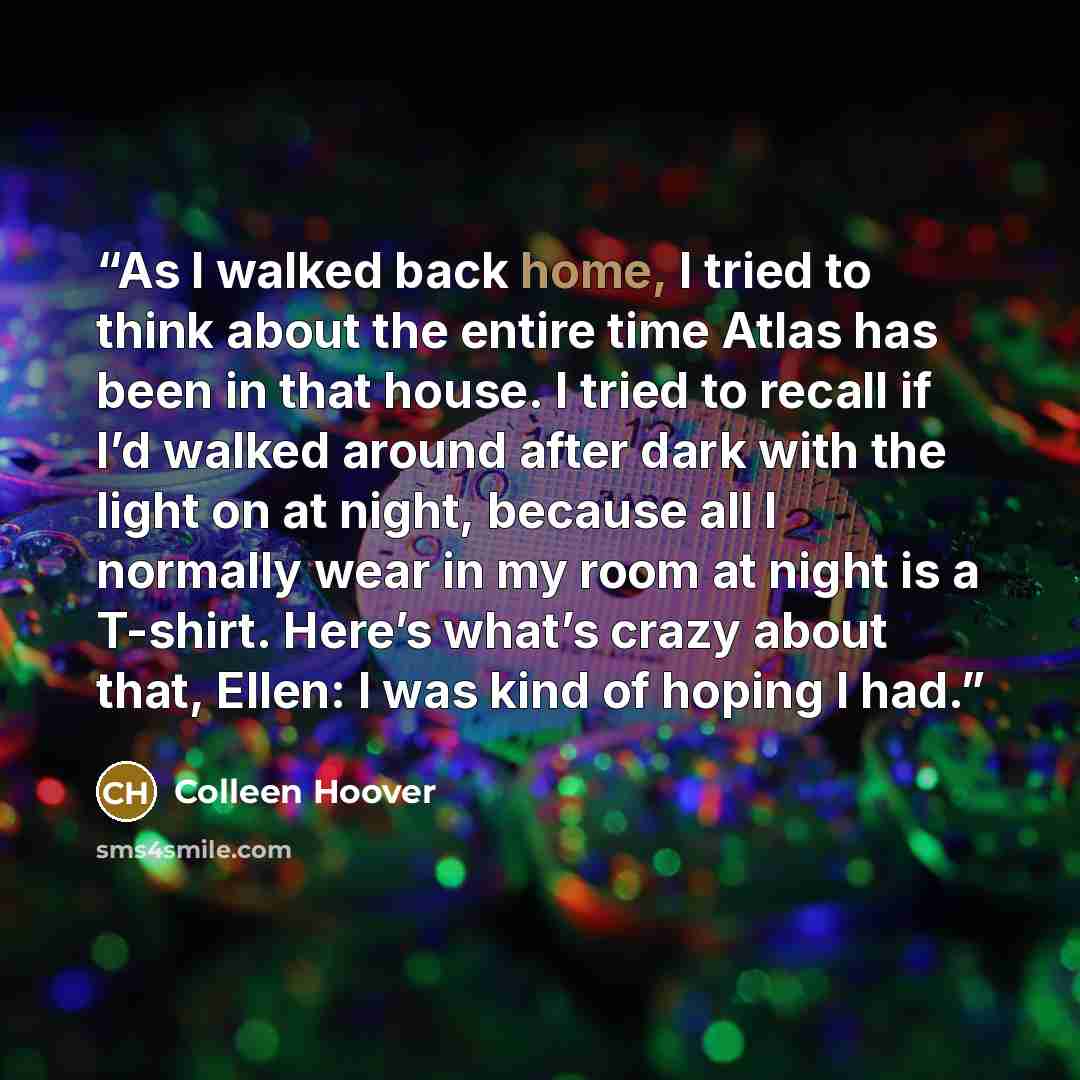 “As I walked back home, I tried to think about the entire time Atlas has been in that house. I tried to recall if I’d walked around after dark with the light on at night, because all I normally wear in my room at night is a T-shirt. Here’s what’s crazy about that, Ellen: I was kind of hoping I had.” quote by Colleen Hoover