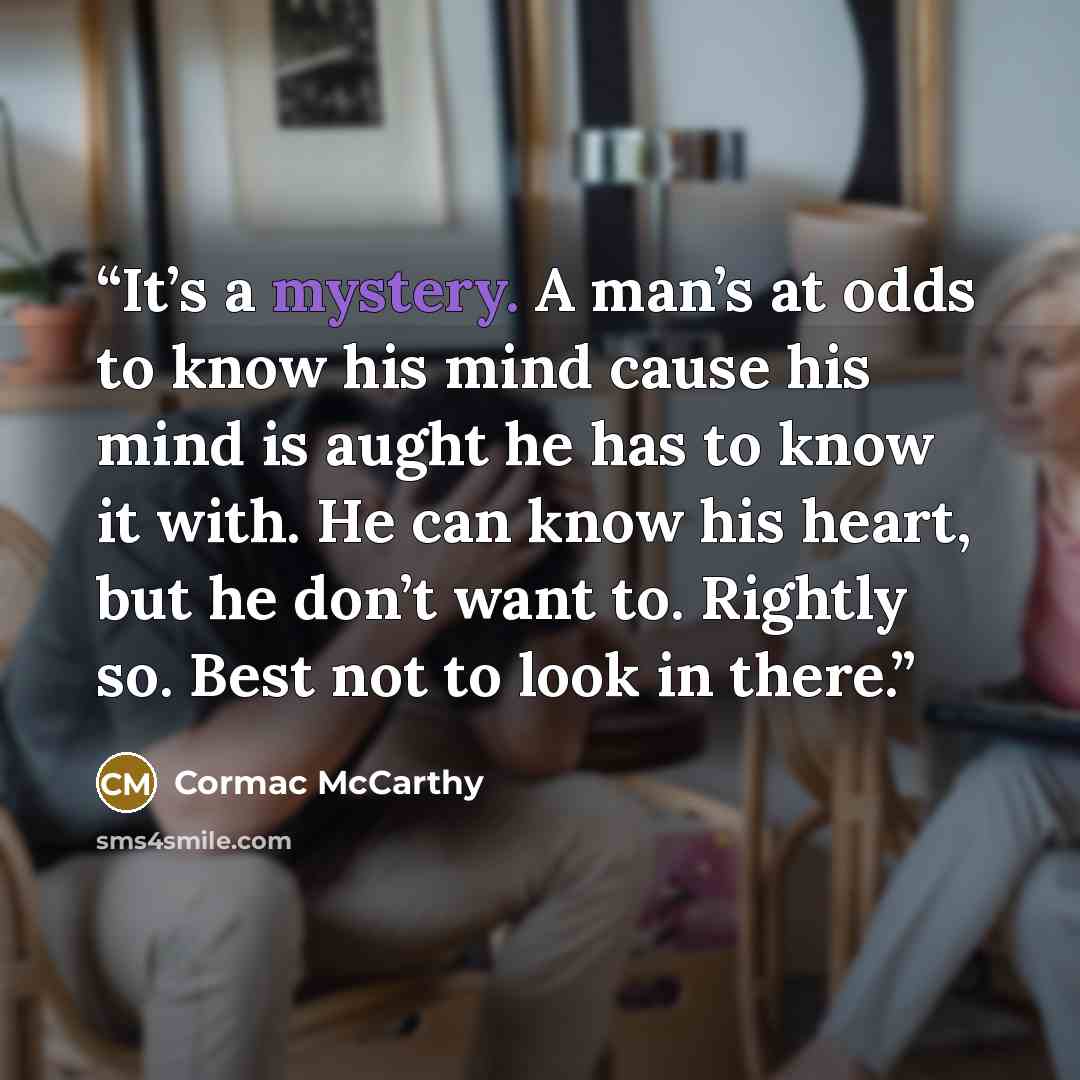 “It’s a mystery. A man’s at odds to know his mind cause his mind is aught he has to know it with. He can know his heart, but he don’t want to. Rightly so. Best not to look in there.” quote by Cormac McCarthy