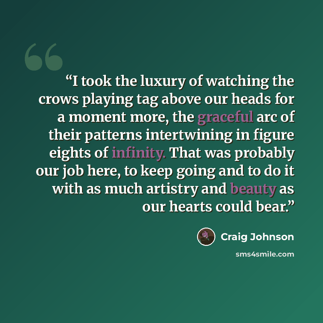 “I took the luxury of watching the crows playing tag above our heads for a moment more, the graceful arc of their patterns intertwining in figure eights of infinity. That was probably our job here, to keep going and to do it with as much artistry and beauty as our hearts could bear.” quote by Craig Johnson