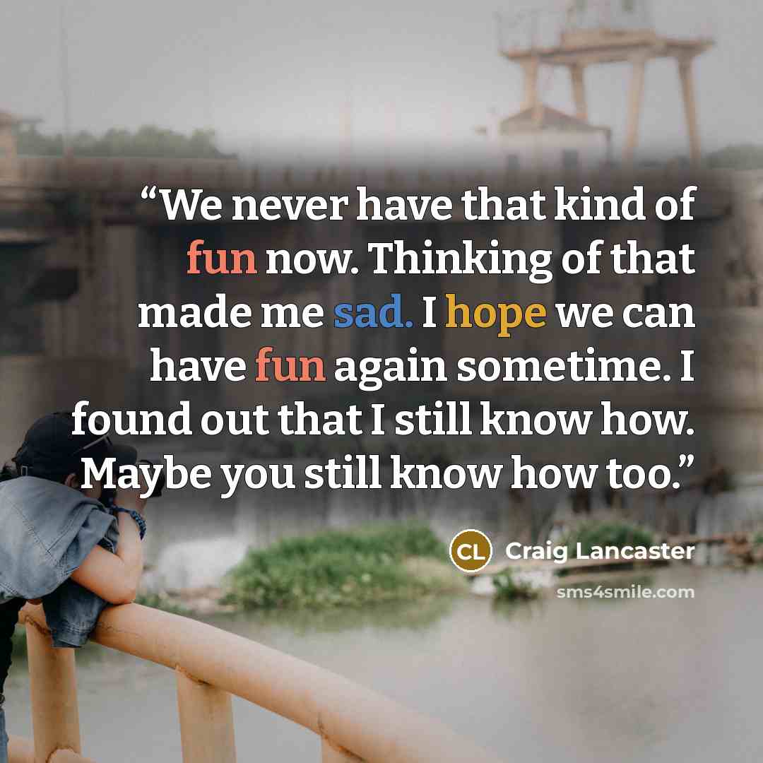 “We never have that kind of fun now. Thinking of that made me sad. I hope we can have fun again sometime. I found out that I still know how. Maybe you still know how too.” quote by Craig Lancaster