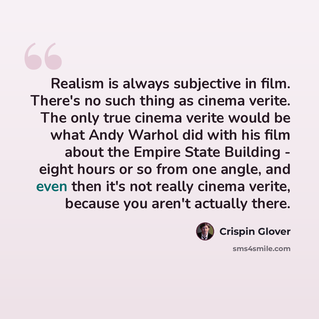 “Realism is always subjective in film. There's no such thing as cinema verite. The only true cinema verite would be what Andy Warhol did with his film about the Empire State Building - eight hours or so from one angle, and even then it's not really cinema verite, because you aren't actually there.” quote by Crispin Glover
