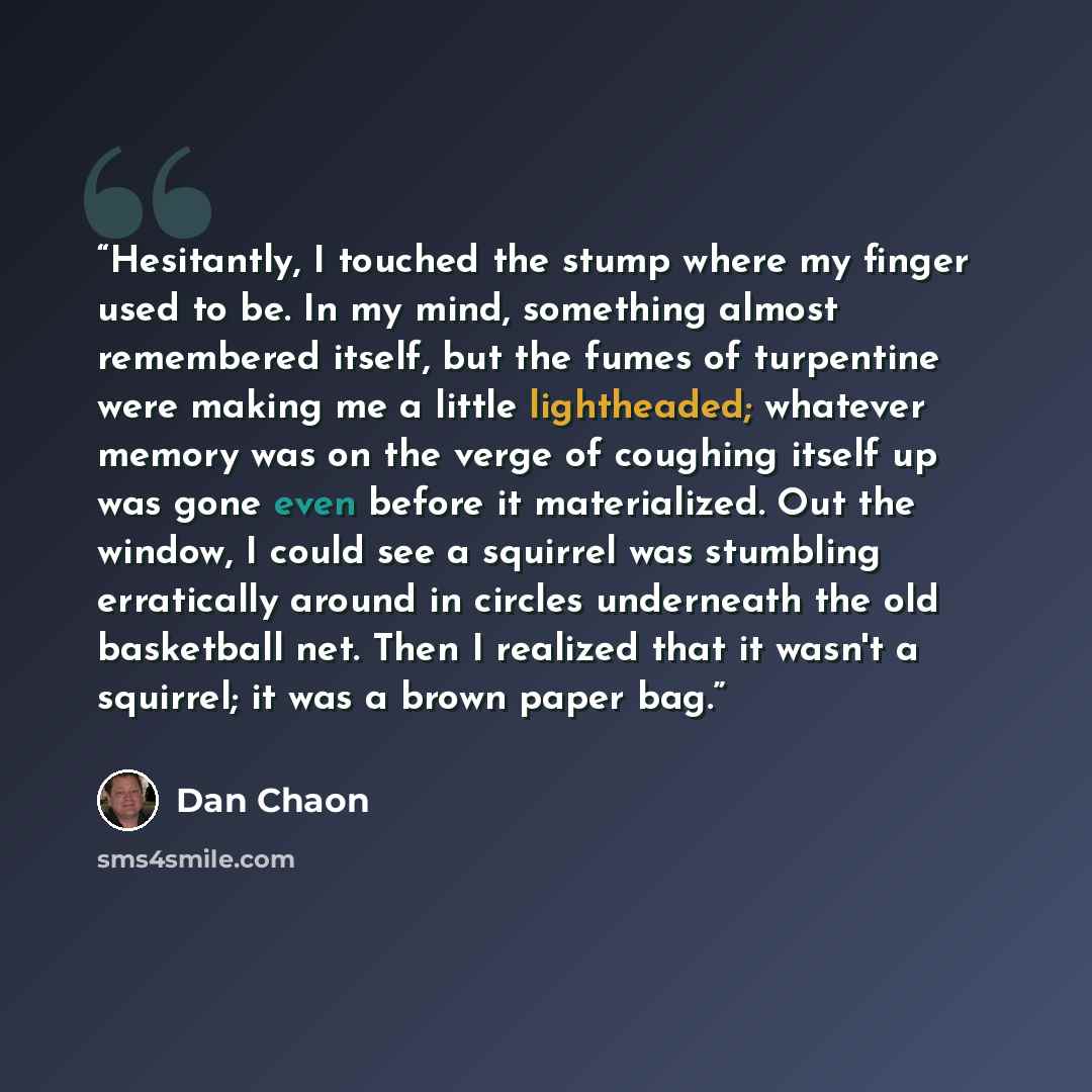 “Hesitantly, I touched the stump where my finger used to be. In my mind, something almost remembered itself, but the fumes of turpentine were making me a little lightheaded; whatever memory was on the verge of coughing itself up was gone even before it materialized. Out the window, I could see a…” quote by Dan Chaon