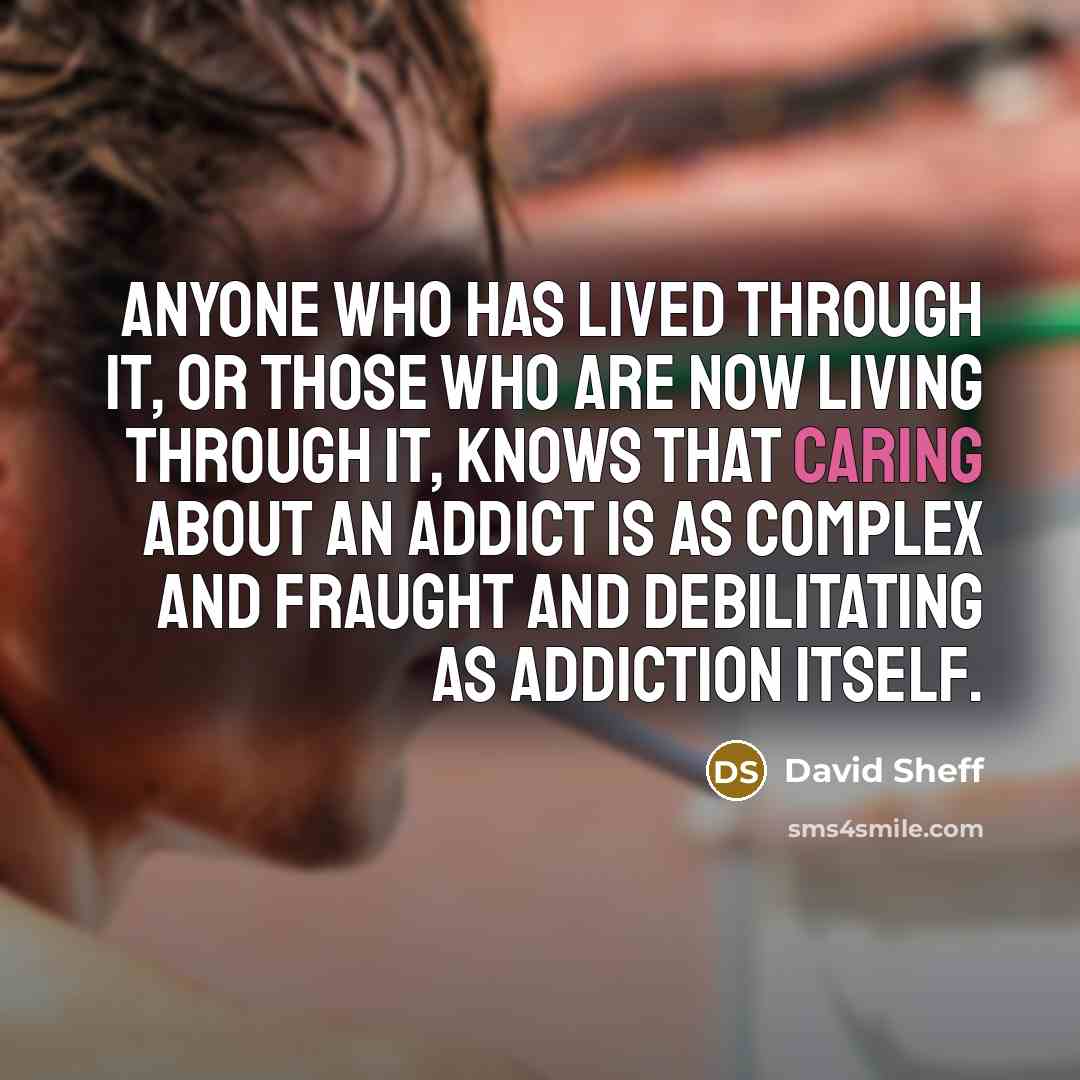 “Anyone who has lived through it, or those who are now living through it, knows that caring about an addict is as complex and fraught and debilitating as addiction itself.” quote by David Sheff