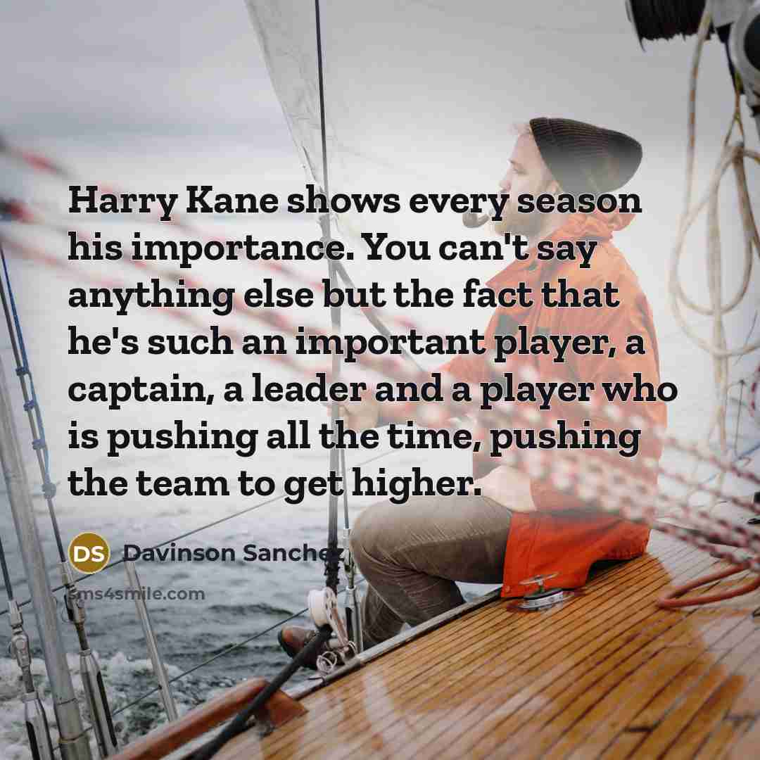 “Harry Kane shows every season his importance. You can't say anything else but the fact that he's such an important player, a captain, a leader and a player who is pushing all the time, pushing the team to get higher.” quote by Davinson Sanchez