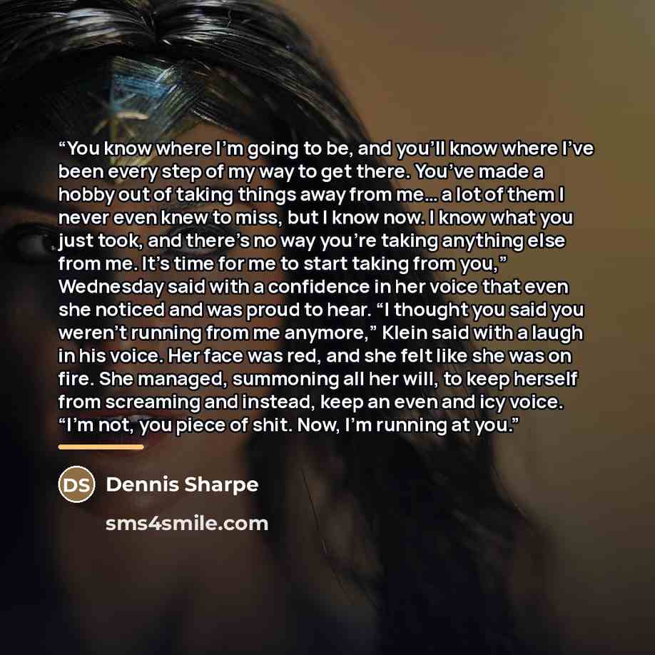 “You know where I’m going to be, and you’ll know where I’ve been every step of my way to get there. You’ve made a hobby out of taking things away from me… a lot of them I never even knew to miss, but I know now. I know what you just took, and there’s no way you’re taking anything else from me. It’s…” quote by Dennis Sharpe