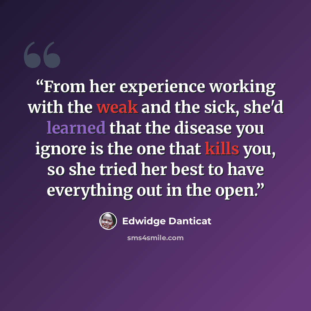 “From her experience working with the weak and the sick, she'd learned that the disease you ignore is the one that kills you, so she tried her best to have everything out in the open.” quote by Edwidge Danticat