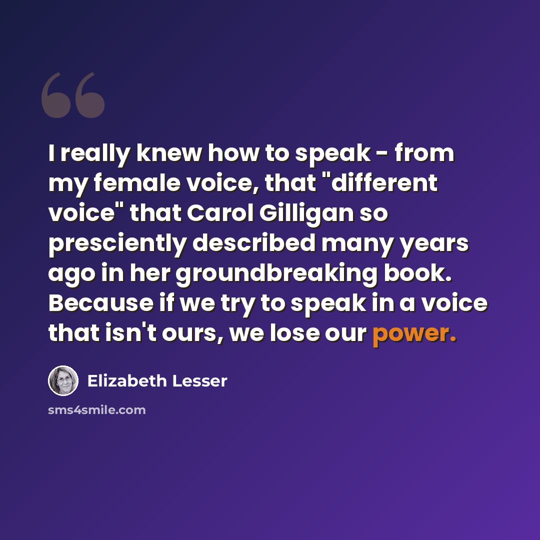 “I really knew how to speak - from my female voice, that "different voice" that Carol Gilligan so presciently described many years ago in her groundbreaking book. Because if we try to speak in a voice that isn't ours, we lose our power.” quote by Elizabeth Lesser