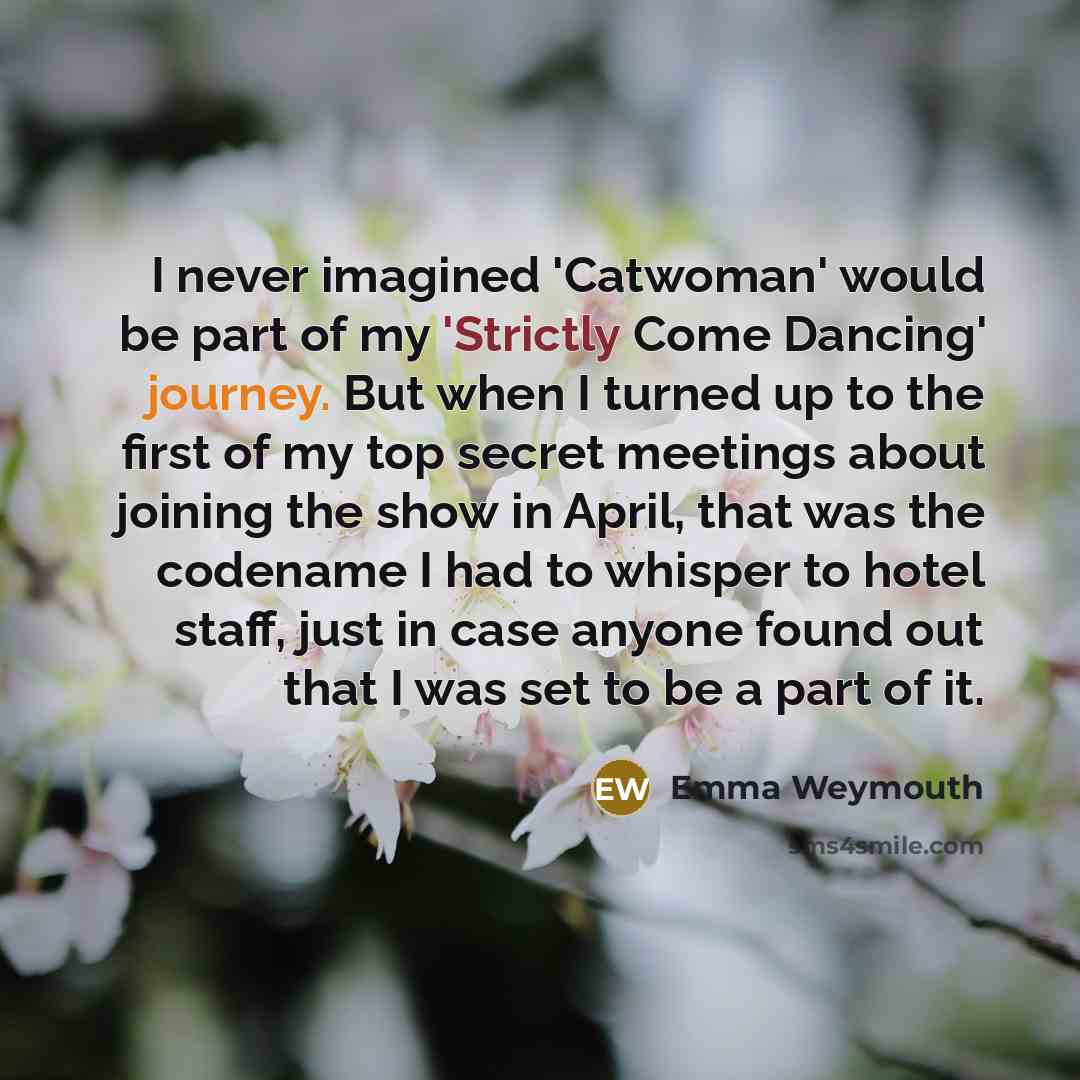 “I never imagined 'Catwoman' would be part of my 'Strictly Come Dancing' journey. But when I turned up to the first of my top secret meetings about joining the show in April, that was the codename I had to whisper to hotel staff, just in case anyone found out that I was set to be a part of it.” quote by Emma Weymouth