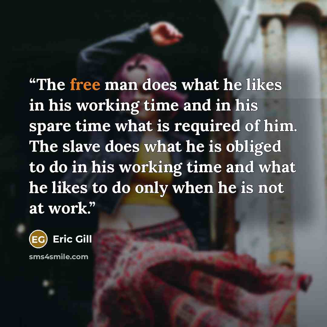 “The free man does what he likes in his working time and in his spare time what is required of him. The slave does what he is obliged to do in his working time and what he likes to do only when he is not at work.” quote by Eric Gill