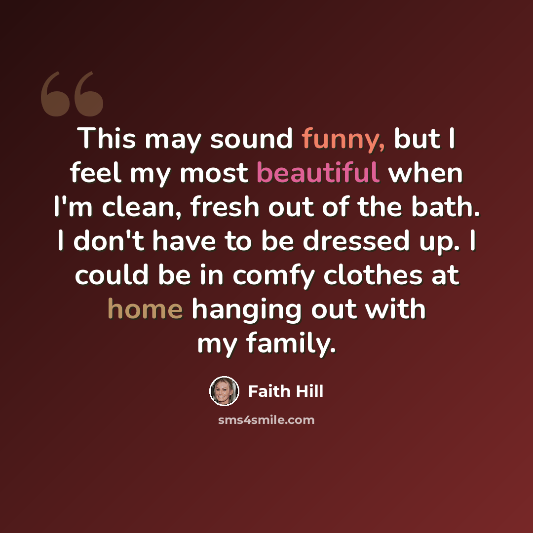 “This may sound funny, but I feel my most beautiful when I'm clean, fresh out of the bath. I don't have to be dressed up. I could be in comfy clothes at home hanging out with my family.” quote by Faith Hill