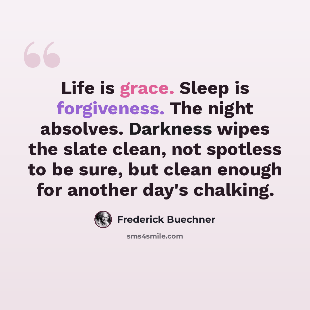 “Life is grace. Sleep is forgiveness. The night absolves. Darkness wipes the slate clean, not spotless to be sure, but clean enough for another day's chalking.” quote by Frederick Buechner