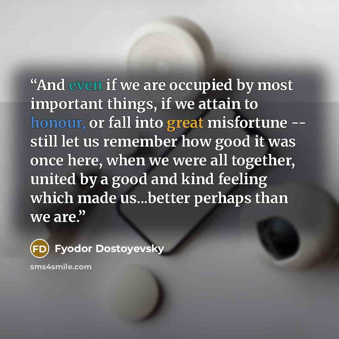 “And even if we are occupied by most important things, if we attain to honour, or fall into great misfortune -- still let us remember how good it was once here, when we were all together, united by a good and kind feeling which made us...better perhaps than we are.” quote by Fyodor Dostoyevsky