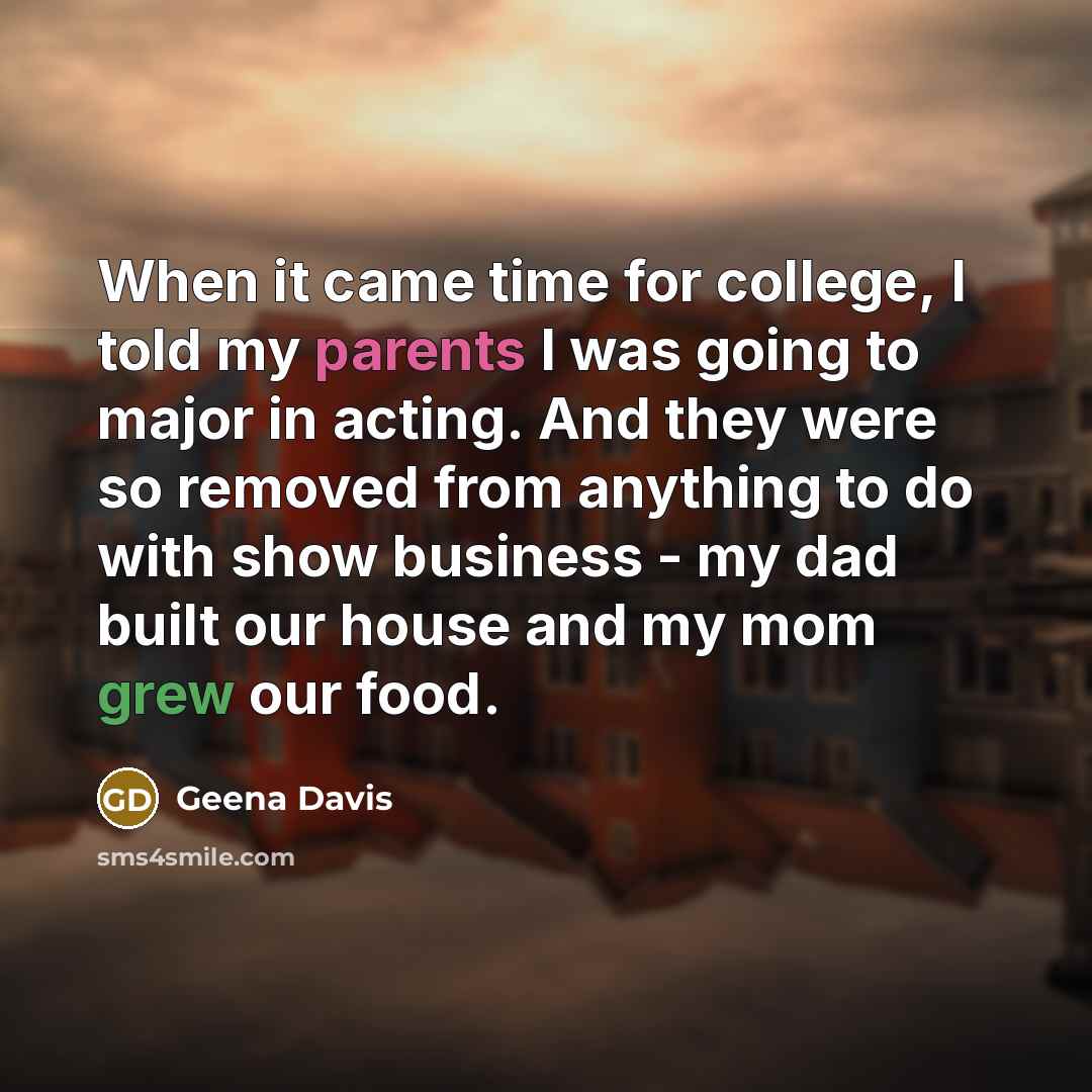 “When it came time for college, I told my parents I was going to major in acting. And they were so removed from anything to do with show business - my dad built our house and my mom grew our food.” quote by Geena Davis