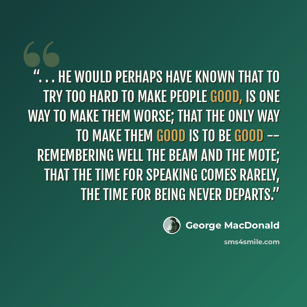 “. . . he would perhaps have known that to try too hard to make people good, is one way to make them worse; that the only way to make them good is to be good -- remembering well the beam and the mote; that the time for speaking comes rarely, the time for being never departs.” quote by George MacDonald