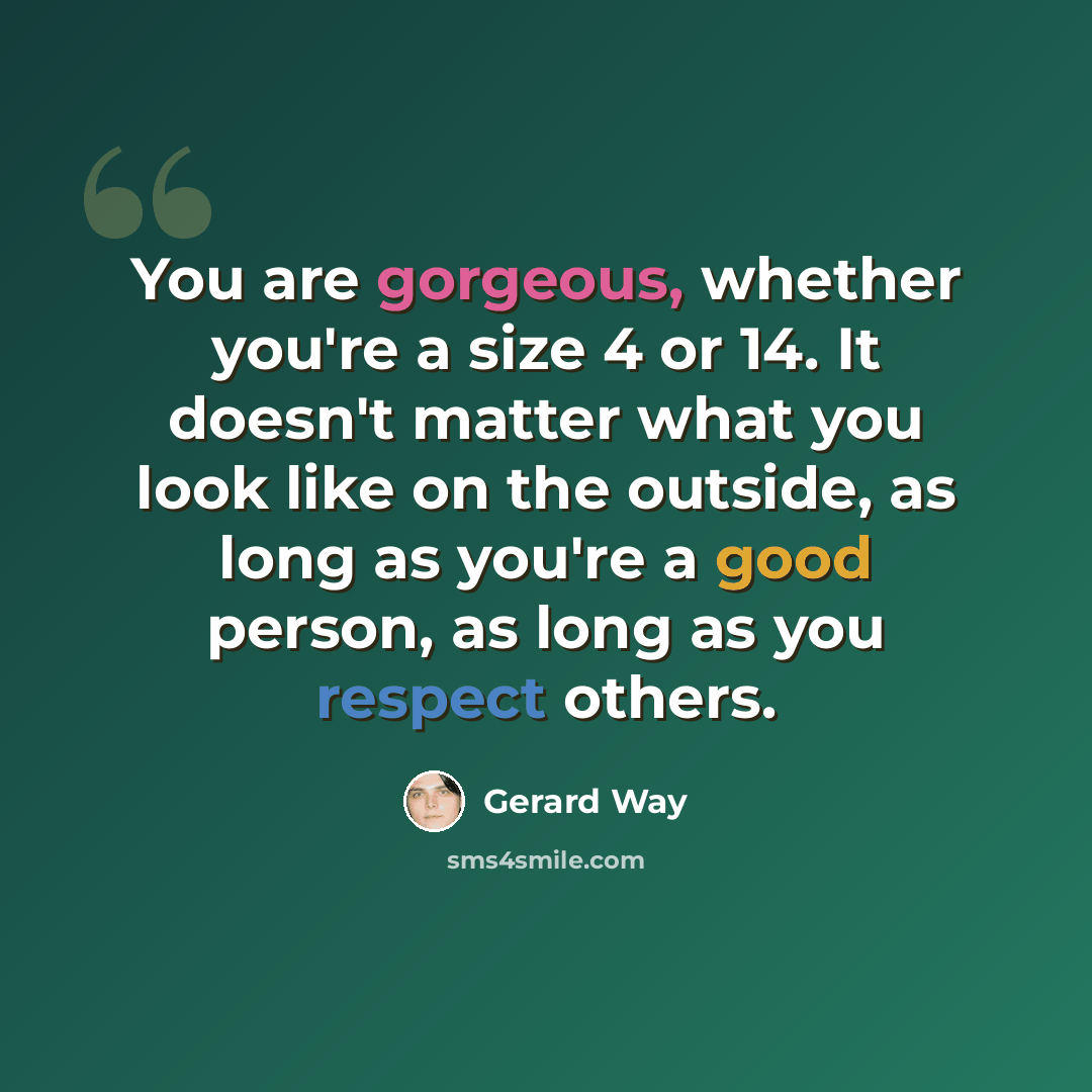 “You are gorgeous, whether you're a size 4 or 14. It doesn't matter what you look like on the outside, as long as you're a good person, as long as you respect others.” quote by Gerard Way