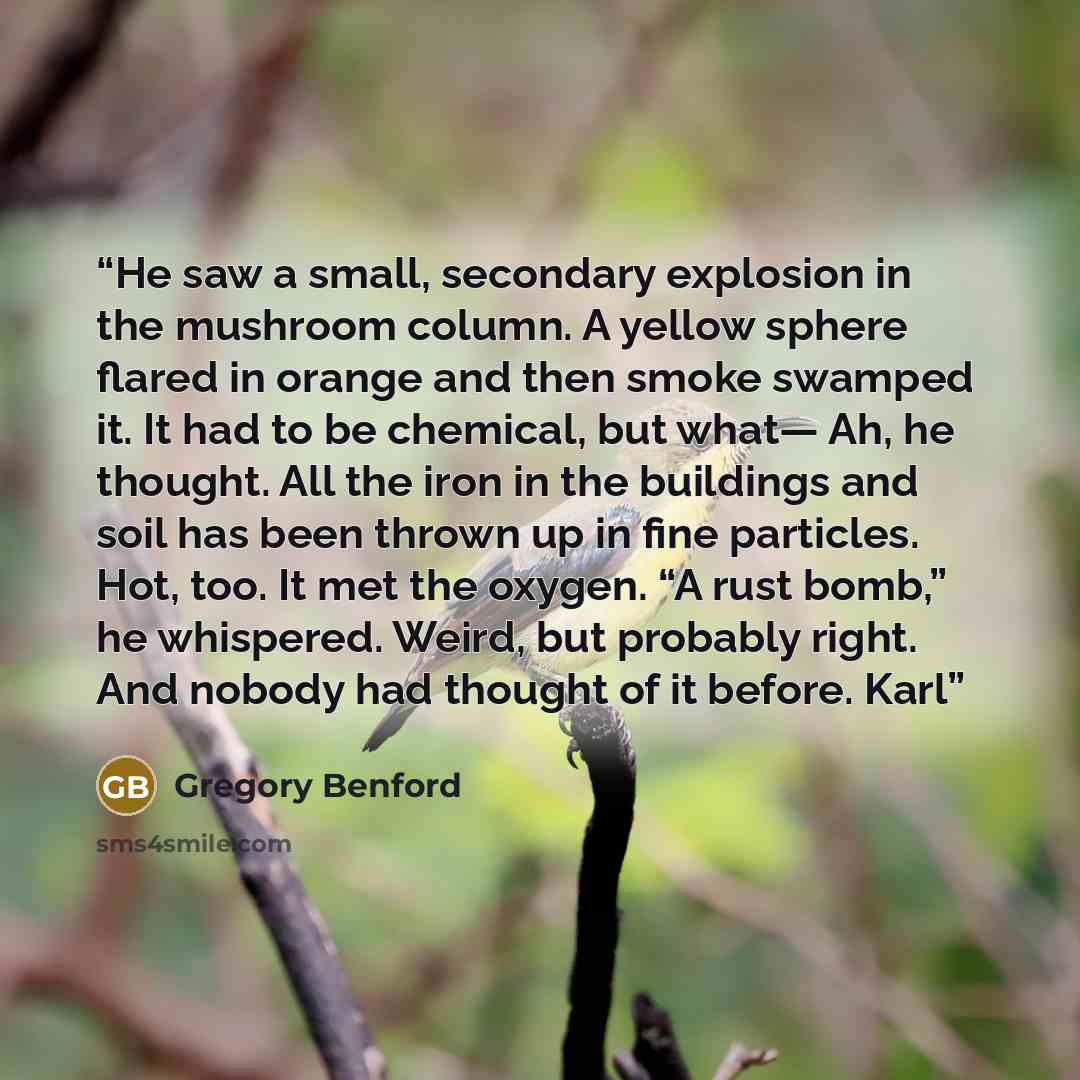 “He saw a small, secondary explosion in the mushroom column. A yellow sphere flared in orange and then smoke swamped it. It had to be chemical, but what— Ah, he thought. All the iron in the buildings and soil has been thrown up in fine particles. Hot, too. It met the oxygen. “A rust bomb,” he…” quote by Gregory Benford