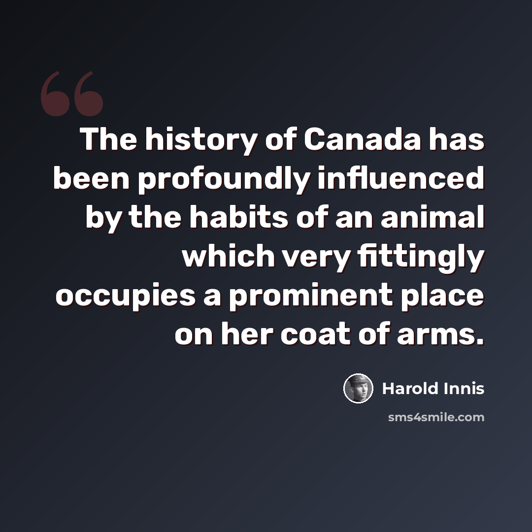 “The history of Canada has been profoundly influenced by the habits of an animal which very fittingly occupies a prominent place on her coat of arms.” quote by Harold Innis