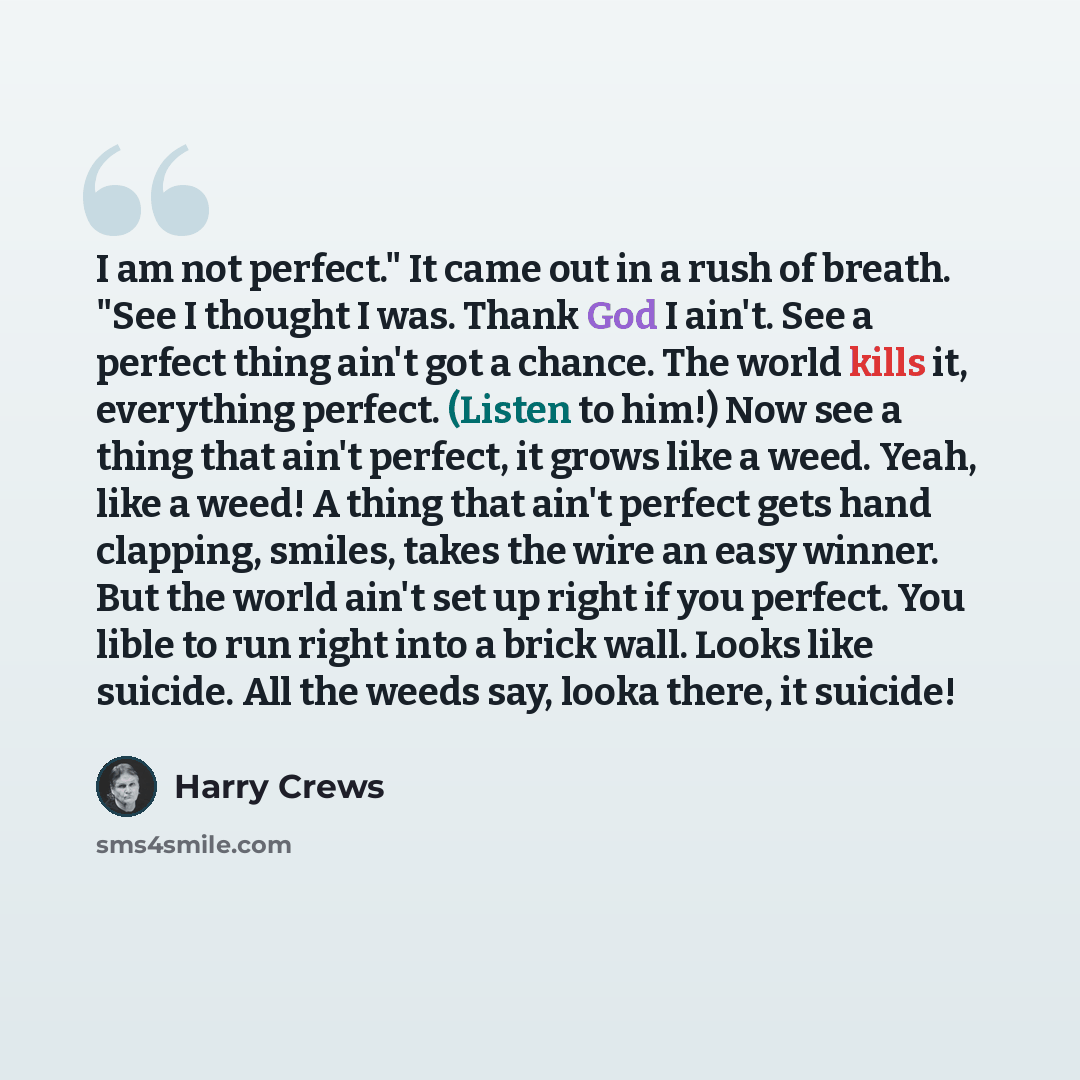 “I am not perfect." It came out in a rush of breath. "See I thought I was. Thank God I ain't. See a perfect thing ain't got a chance. The world kills it, everything perfect. (Listen to him!) Now see a thing that ain't perfect, it grows like a weed. Yeah, like a weed! A thing that ain't perfect gets…” quote by Harry Crews