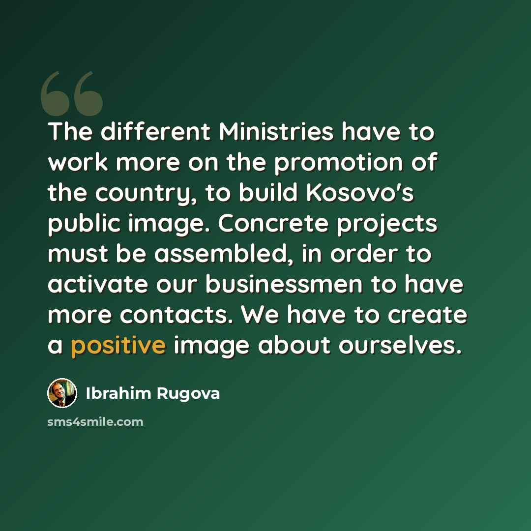 “The different Ministries have to work more on the promotion of the country, to build Kosovo's public image. Concrete projects must be assembled, in order to activate our businessmen to have more contacts. We have to create a positive image about ourselves.” quote by Ibrahim Rugova