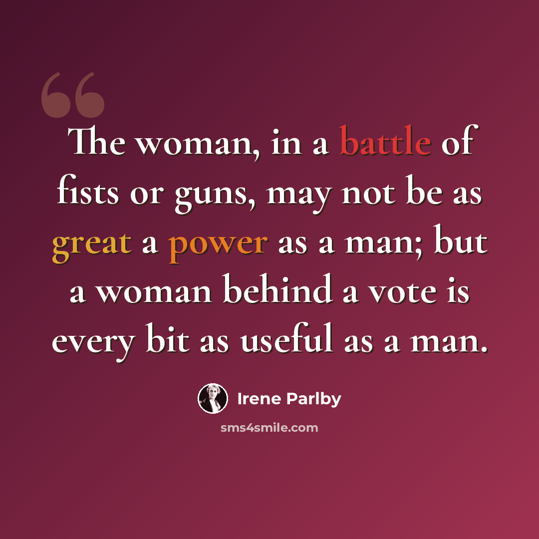 “The woman, in a battle of fists or guns, may not be as great a power as a man; but a woman behind a vote is every bit as useful as a man.” quote by Irene Parlby