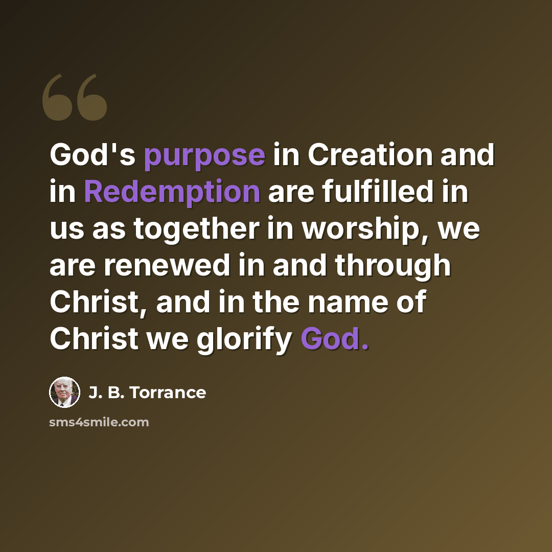 “God's purpose in Creation and in Redemption are fulfilled in us as together in worship, we are renewed in and through Christ, and in the name of Christ we glorify God.” quote by J. B. Torrance
