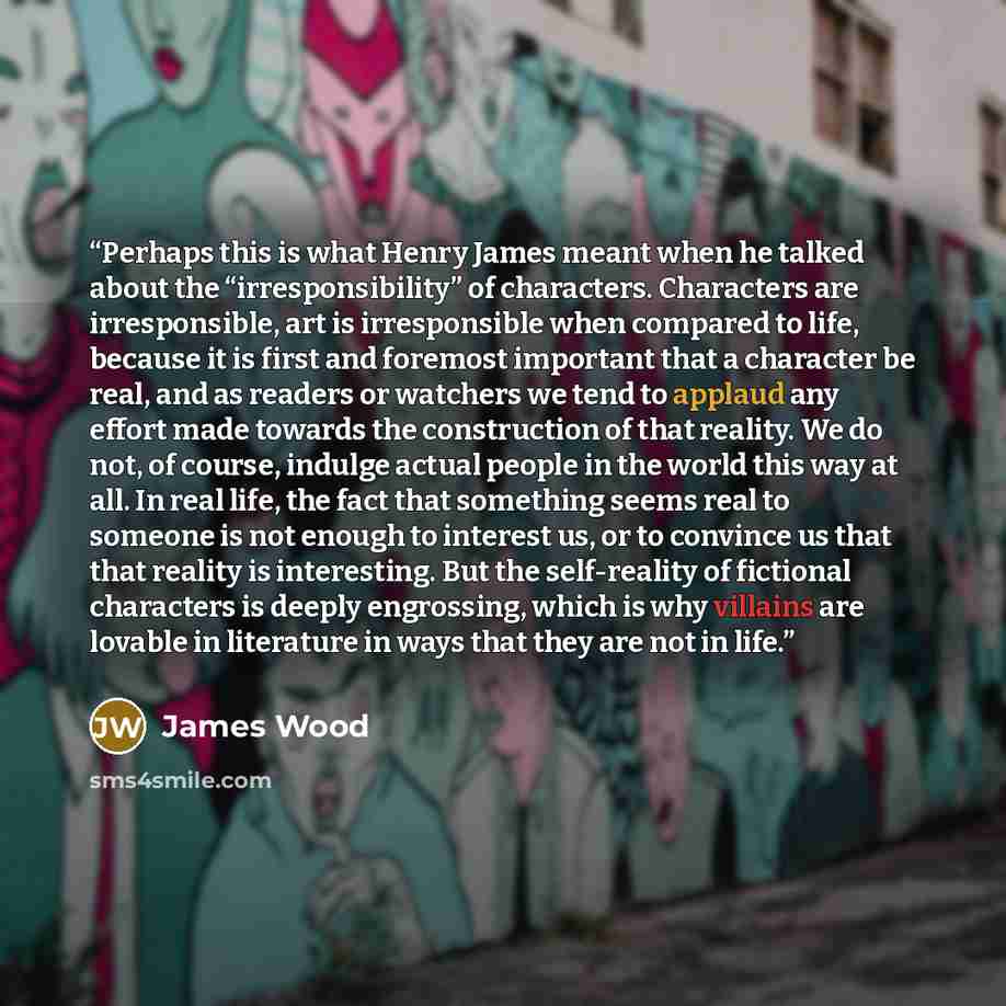 “Perhaps this is what Henry James meant when he talked about the “irresponsibility” of characters. Characters are irresponsible, art is irresponsible when compared to life, because it is first and foremost important that a character be real, and as readers or watchers we tend to applaud any effort…” quote by James Wood