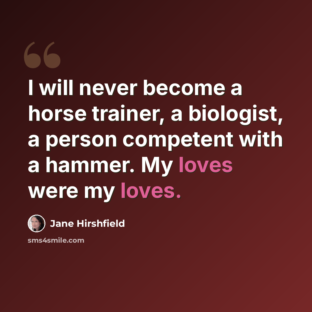 “I will never become a horse trainer, a biologist, a person competent with a hammer. My loves were my loves.” quote by Jane Hirshfield