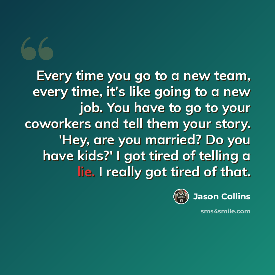 “Every time you go to a new team, every time, it's like going to a new job. You have to go to your coworkers and tell them your story. 'Hey, are you married? Do you have kids?' I got tired of telling a lie. I really got tired of that.” quote by Jason Collins