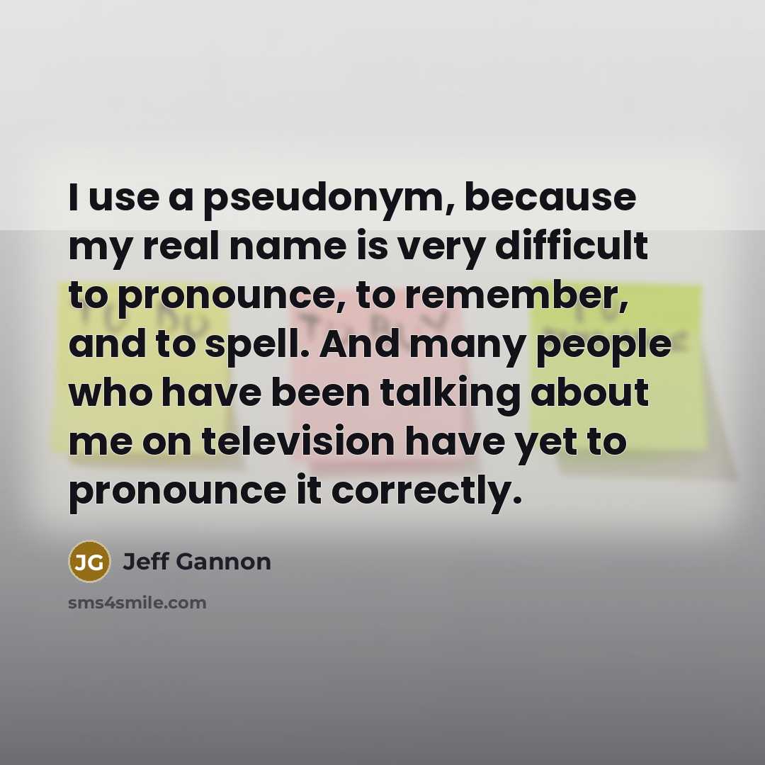 “I use a pseudonym, because my real name is very difficult to pronounce, to remember, and to spell. And many people who have been talking about me on television have yet to pronounce it correctly.” quote by Jeff Gannon