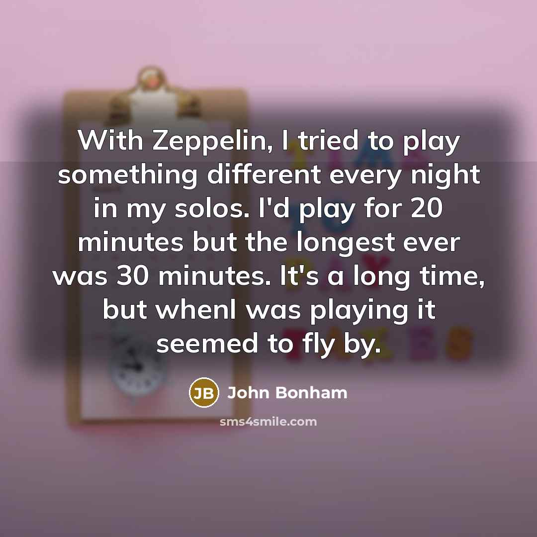 “With Zeppelin, I tried to play something different every night in my solos. I'd play for 20 minutes but the longest ever was 30 minutes. It's a long time, but whenI was playing it seemed to fly by.” quote by John Bonham
