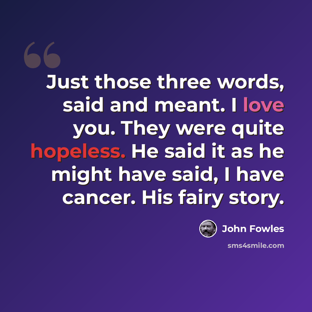 “Just those three words, said and meant. I love you. They were quite hopeless. He said it as he might have said, I have cancer. His fairy story.” quote by John Fowles