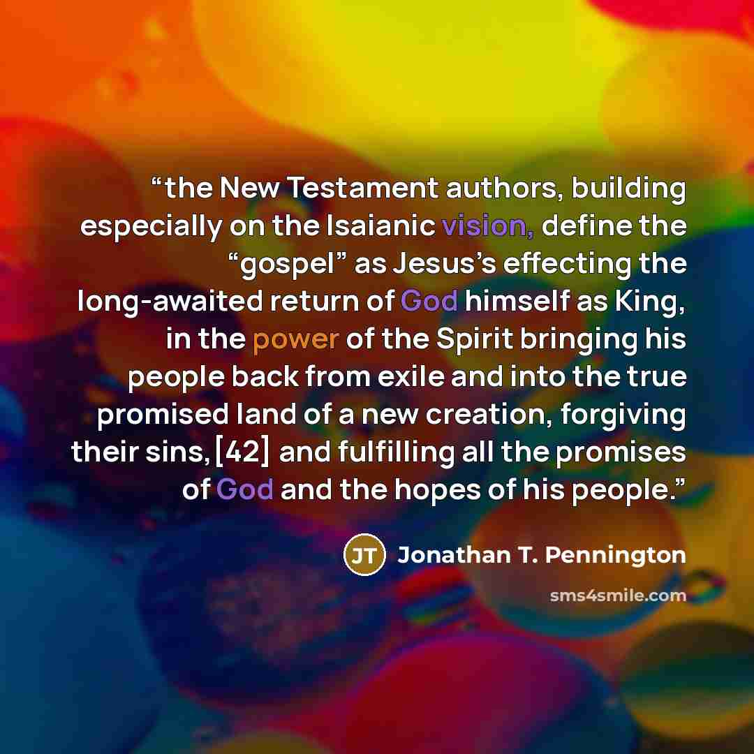 “the New Testament authors, building especially on the Isaianic vision, define the “gospel” as Jesus’s effecting the long-awaited return of God himself as King, in the power of the Spirit bringing his people back from exile and into the true promised land of a new creation, forgiving their…” quote by Jonathan T. Pennington