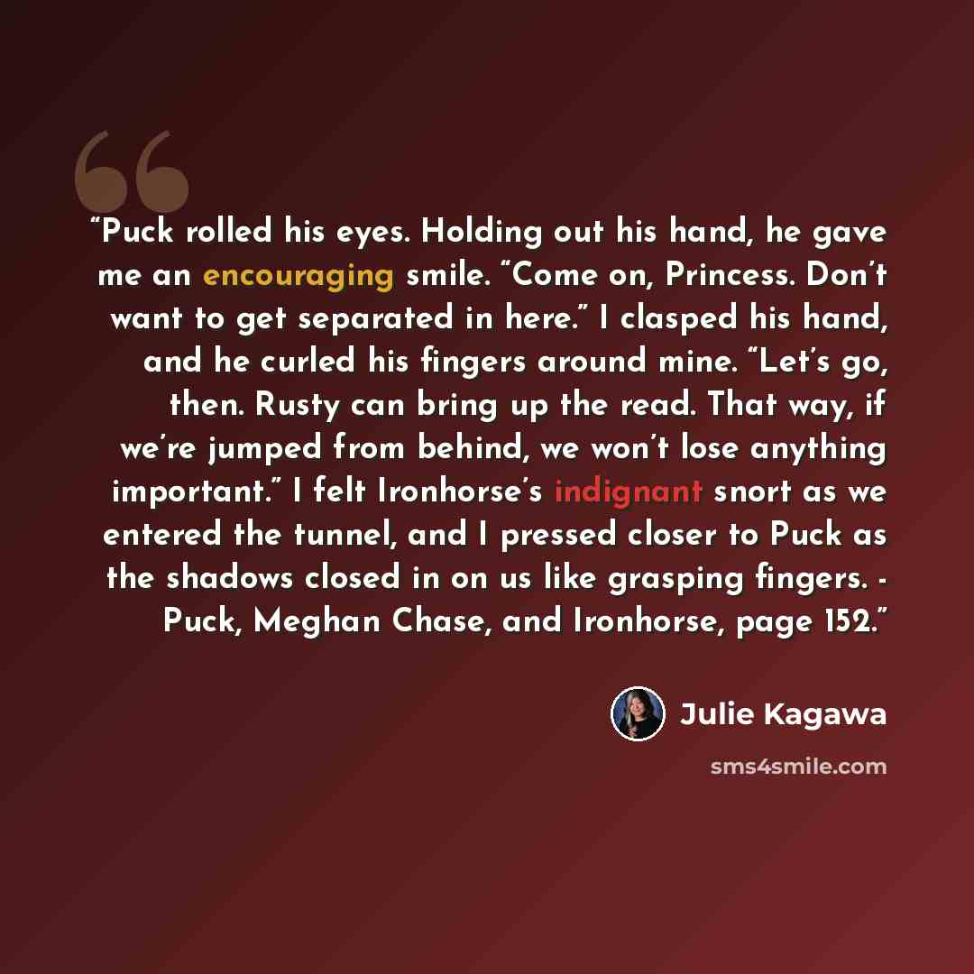 “Puck rolled his eyes. Holding out his hand, he gave me an encouraging smile. “Come on, Princess. Don’t want to get separated in here.” I clasped his hand, and he curled his fingers around mine. “Let’s go, then. Rusty can bring up the read. That way, if we’re jumped from behind, we won’t lose…” quote by Julie Kagawa