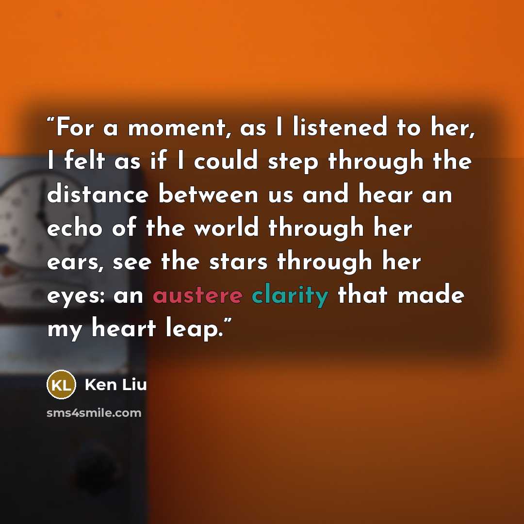 “For a moment, as I listened to her, I felt as if I could step through the distance between us and hear an echo of the world through her ears, see the stars through her eyes: an austere clarity that made my heart leap.” quote by Ken Liu