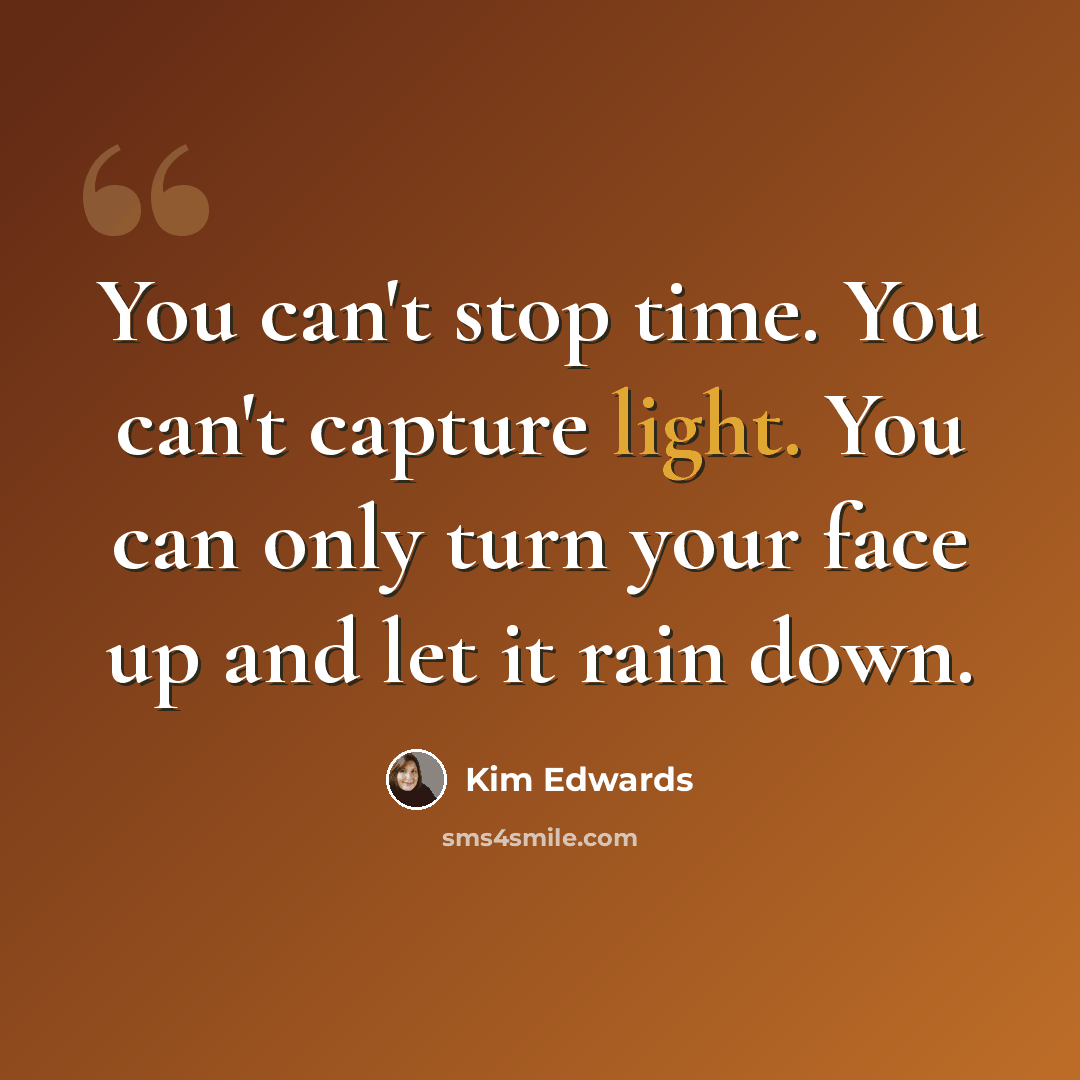 “You can't stop time. You can't capture light. You can only turn your face up and let it rain down.” quote by Kim Edwards