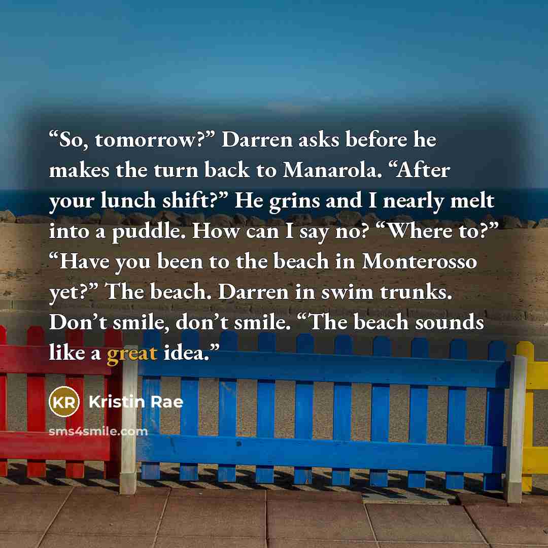 “So, tomorrow?” Darren asks before he makes the turn back to Manarola. “After your lunch shift?” He grins and I nearly melt into a puddle. How can I say no? “Where to?” “Have you been to the beach in Monterosso yet?” The beach. Darren in swim trunks. Don’t smile, don’t smile. “The beach sounds like…” quote by Kristin Rae