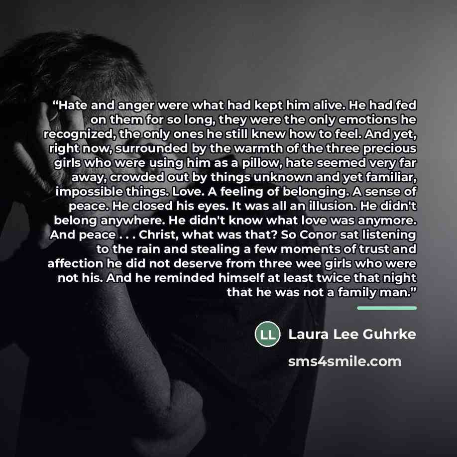 “Hate and anger were what had kept him alive. He had fed on them for so long, they were the only emotions he recognized, the only ones he still knew how to feel. And yet, right now, surrounded by the warmth of the three precious girls who were using him as a pillow, hate seemed very far away…” quote by Laura Lee Guhrke