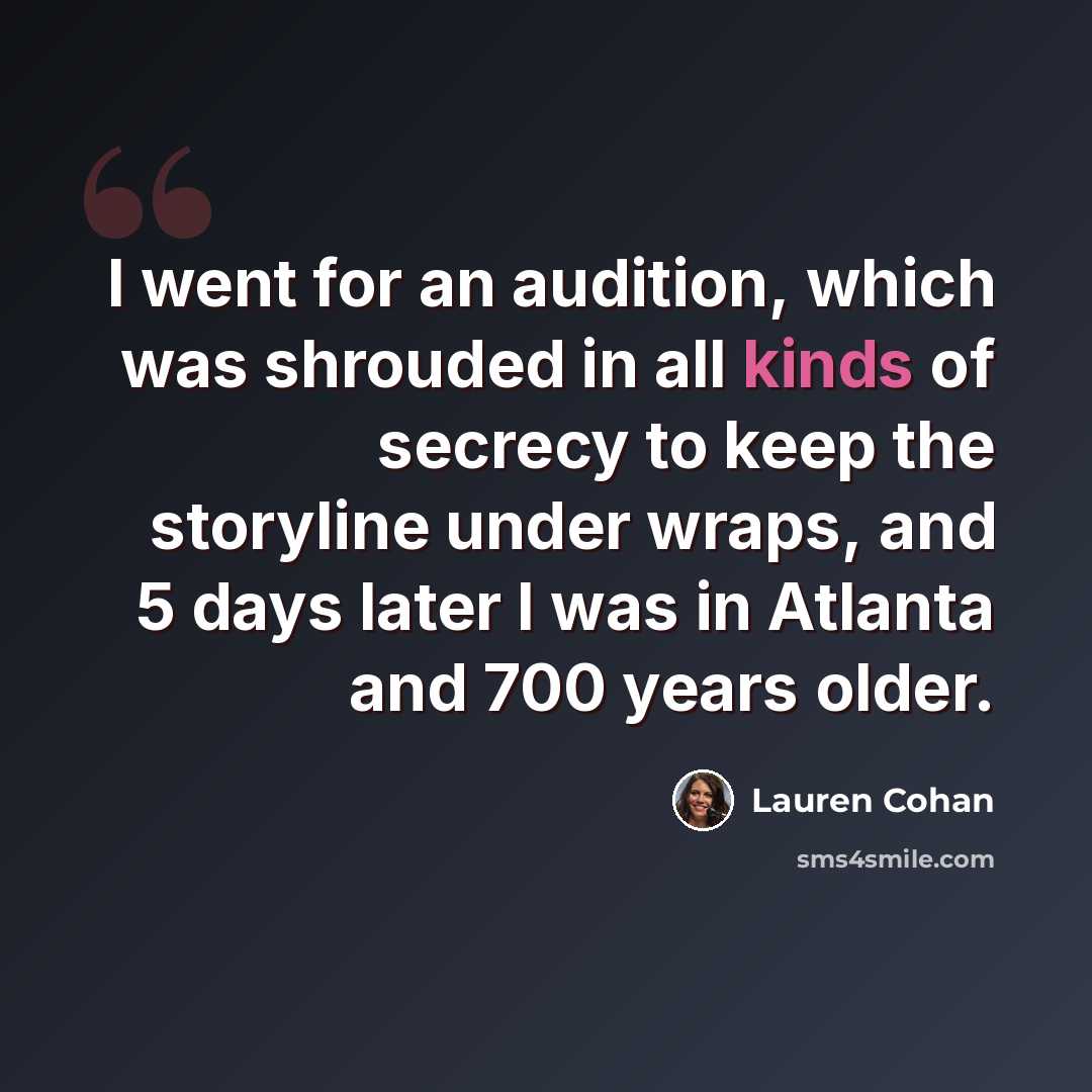 “I went for an audition, which was shrouded in all kinds of secrecy to keep the storyline under wraps, and 5 days later I was in Atlanta and 700 years older.” quote by Lauren Cohan