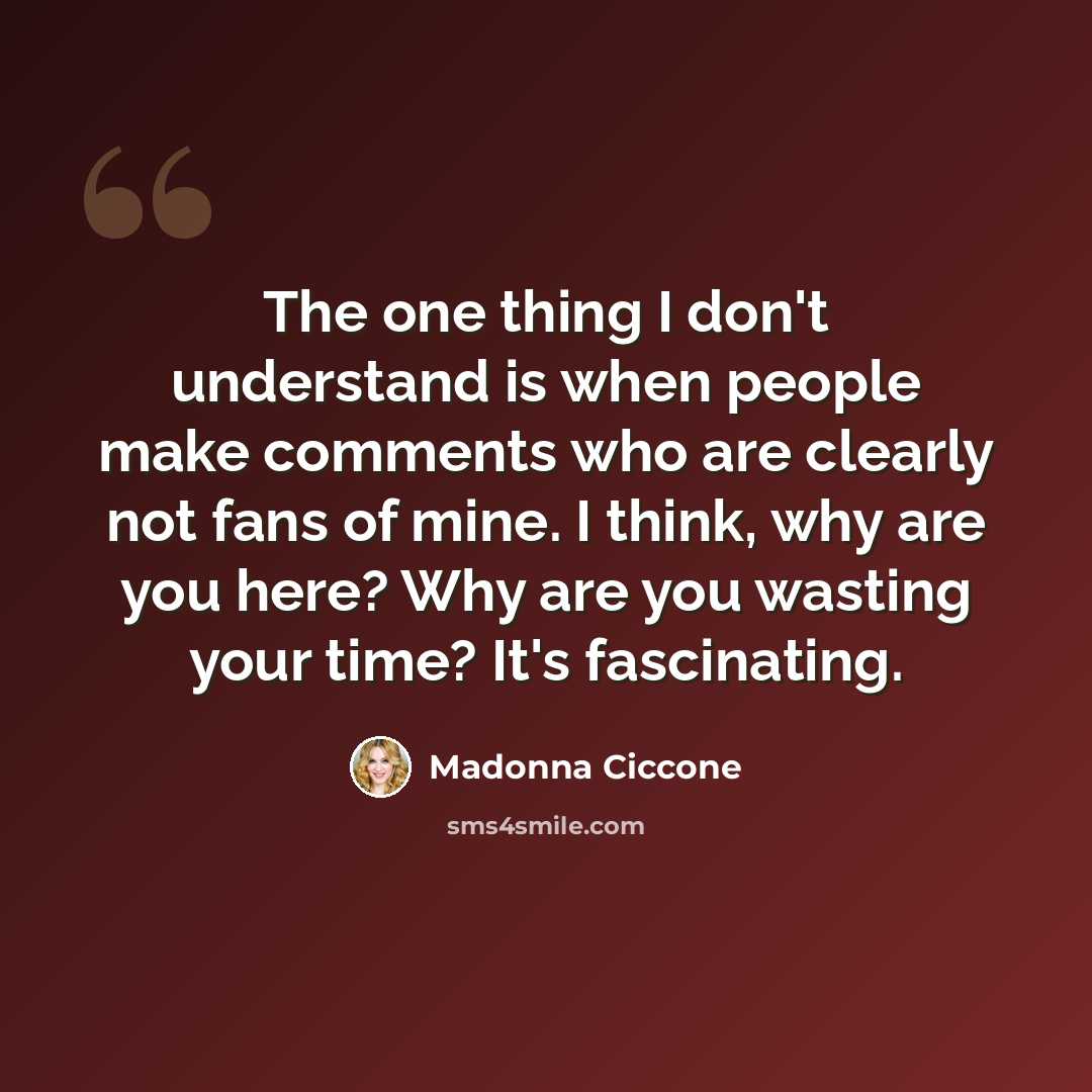 “The one thing I don't understand is when people make comments who are clearly not fans of mine. I think, why are you here? Why are you wasting your time? It's fascinating.” quote by Madonna Ciccone