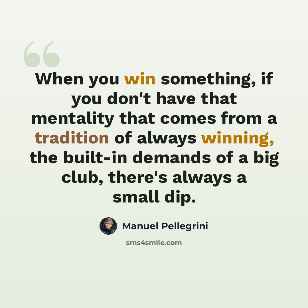 “When you win something, if you don't have that mentality that comes from a tradition of always winning, the built-in demands of a big club, there's always a small dip.” quote by Manuel Pellegrini