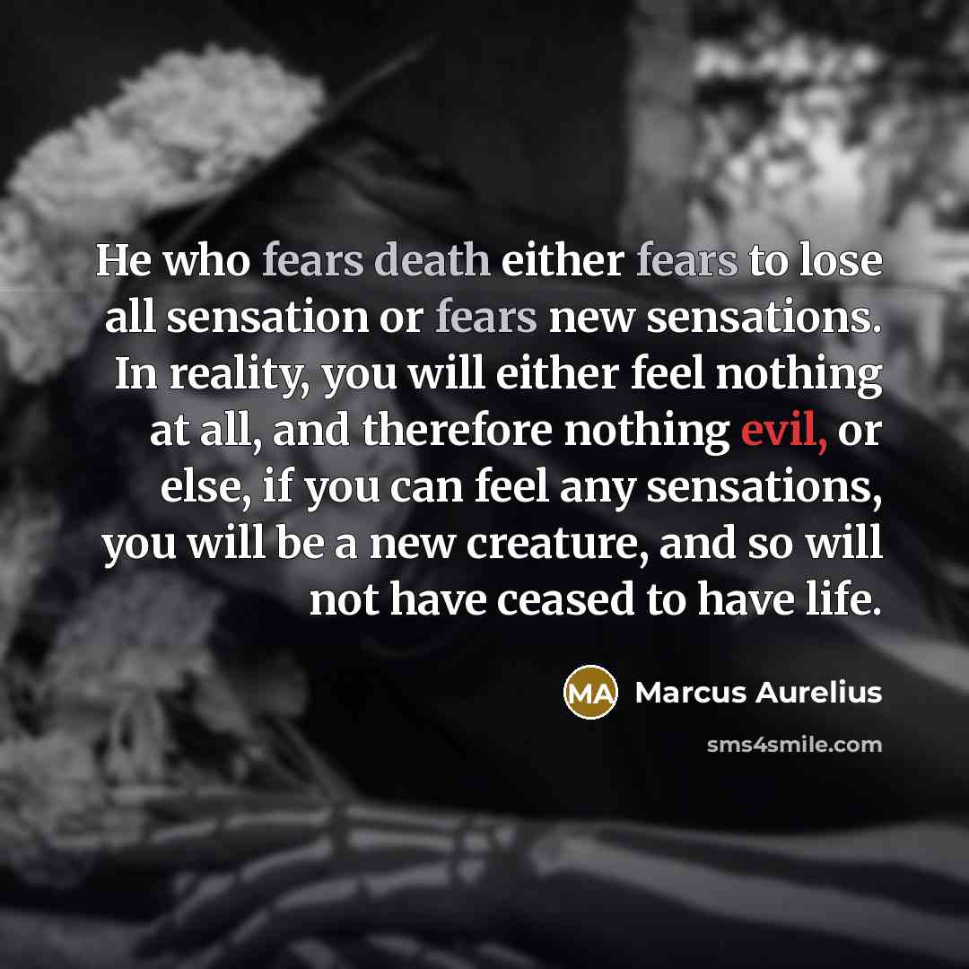 “He who fears death either fears to lose all sensation or fears new sensations. In reality, you will either feel nothing at all, and therefore nothing evil, or else, if you can feel any sensations, you will be a new creature, and so will not have ceased to have life.” quote by Marcus Aurelius